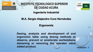 INSTITUTO TECNOLOGICO SUPERIOR 
DE CIUDAD ACUÑA 
14/09/2014 1 
Desing, analysis and development of and 
ergonomic table using desing methods to 
observe, prevent or ameliorate workstations 
damaning or removing the operator value 
added product. 
 