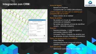 Integración con CRM: • Sistemas legacy:
• Basado en Progress
• Compartía BD con GRED (MicroStation)
• ¿Cómo integrar con éxito con un sistema que
compartía BD con el GIS?
• Única versión de la realidad
• Retos de partida:
• No existía un vínculo de entidad entre lo
comercial y lo hidráulico
• No existe una manera unívoca de identificar
usuario – domicilio (catastro)
• Solución:
• Nuevas entidades -> Llave de registro y
acometidas (relación N:N)
• Concepto FINCA: Conjunto de usuarios que
se alimentan de la(s) misma(s) acometida(s)
• Cómo nos ayuda el GIS y la movilidad:
• Piloto FINCAS
• Comparación fincas comercial vs fincas
catastro (creación capa gráfica)
• Qué nos queda:
• Generación automática de acometidas
 