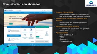 Comunicación con abonados
• Proyecto Oficina Virtual:
• Descomponer procesos comerciales para
que el usuario los inicie mediante una app
• Integración de casi todos los sistemas de la
empresa
• Utilización de Bus de Interoperabilidad
basado en WSO2
• Relacionado con piloto de fincas
• La idea es que los usuarios nos “pinchen”
dónde viven
• Algunos detalles
• Front-End Node.JS
• WSO2
• Sharepoint
• Firma electrónica
 