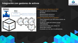 Integración con gestores de activos
• Proyecto clave en Aljarafesa en 2020:
• Gestión de activos hidráulicos
• Movilidad
• Mantenimiento preventivo
• Mantenimiento correctivo
• ¿Existen aplicaciones en el mercado?:
• Clave integración con GIS (única versión de
la realidad)
• Sustituye a parte del sistema actual
(PROGRESS)
• Aplicaciones listas para utilizar (no
desarrollos propios)
• Ampliable con otro tipo de aplicaciones.
 