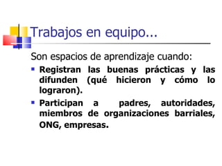 Trabajos en equipo... Son espacios de aprendizaje cuando: Registran las buenas prácticas y las difunden (qué hicieron y cómo lo lograron). Participan a  padres, autoridades, miembros de organizaciones barriales, ONG, empresas . 
