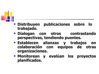 Distribuyen publicaciones sobre lo  trabajado. Dialogan con otros  contrastando perspectivas, tendiendo puentes. Establecen alianzas y trabajos en colaboración con equipos de otras organizaciones. Monitorean y evalúan los proyectos planificados.   