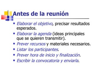 Antes de la reunión Elaborar el objetivo ,  precisar resultados esperados. Elaborar la agenda  (ideas principales que se quieren transmitir). Prever recursos  y materiales necesarios. Listar los participantes . Prever hora de inicio y finalización . Escribir la convocatoria y enviarla . 