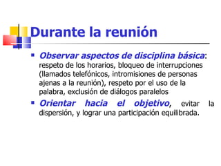 Durante la reunión Observar aspectos de disciplina básica :  respeto de los horarios, bloqueo de interrupciones (llamados telefónicos, intromisiones de personas ajenas a la reunión), respeto por el uso de la palabra, exclusión de diálogos paralelos  Orientar hacia el objetivo ,  evitar la dispersión, y lograr una participación equilibrada. 
