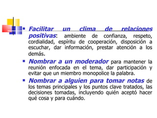 Facilitar un clima de relaciones positivas :  ambiente de confianza, respeto, cordialidad, espíritu de cooperación, disposición a escuchar, dar información, prestar atención a los demás . Nombrar a un moderador   para mantener la reunión enfocada en el tema, dar participación y evitar que un miembro monopolice la palabra. Nombrar a alguien para tomar notas   de los temas principales y los puntos clave tratados, las decisiones tomadas, incluyendo quién aceptó hacer qué cosa y para cuándo. 