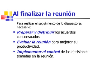 Al finalizar la reunión Para realizar el seguimiento de lo dispuesto es necesario: Preparar y distribuir  los acuerdos  consensuados  Evaluar la reunión  para mejorar su productividad. Implementar el control  de las decisiones tomadas en la reunión. 