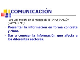 COMUNICACIÓN Para una mejora en el manejo de la  INFORMACIÓN (Borrel, 1996): Presentar la información en forma concreta y clara. Dar a conocer la información que afecta a los diferentes sectores. 