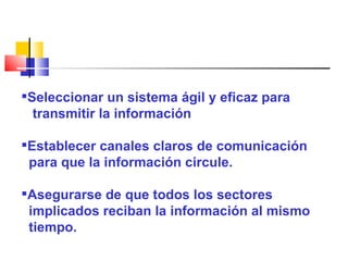 Seleccionar un sistema ágil y eficaz para  transmitir la información Establecer canales claros de comunicación  para que la información circule. Asegurarse de que todos los sectores  implicados reciban la información al mismo  tiempo. 