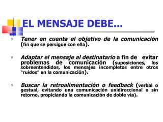 EL MENSAJE DEBE... Tener en cuenta el objetivo de la comunicación  ( fin que se persigue con ella ). Adaptar el mensaje al destinatario  a fin de  evitar problemas de comunicación ( suposiciones, los sobreentendidos, los mensajes incompletos entre otros “ruidos” en la comunicación ). Buscar la retroalimentación o feedback  ( verbal o gestual, evitando una comunicación unidireccional o sin retorno, propiciando la comunicación de doble vía) . 