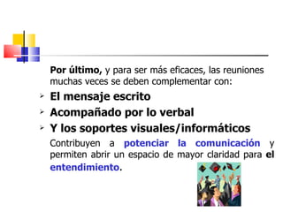 Por último,  y para ser más eficaces, las reuniones muchas veces se deben complementar con: El mensaje escrito Acompañado por lo verbal Y los soportes visuales/informáticos Contribuyen a  potenciar   la comunicación  y permiten abrir un espacio de mayor claridad para  el  entendimiento . 