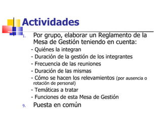 Actividades Por grupo, elaborar un Reglamento de la Mesa de Gestión teniendo en cuenta:  - Quiénes la integran - Duración de la gestión de los integrantes - Frecuencia de las reuniones - Duración de las mismas - Cómo se hacen los relevamientos  (por ausencia o rotación de personal) - Temáticas a tratar - Funciones de esta Mesa de Gestión Puesta en común 