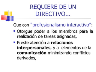REQUIERE DE UN DIRECTIVO... Que con   “profesionalismo   interactivo” : Otorgue poder a los miembros para la realización de tareas asignadas, Preste atención a  relaciones   interpersonales , y a  elementos de la  comunicación  minimizando conflictos derivados, 