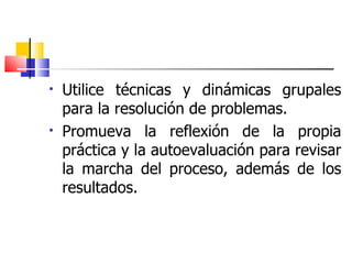 Utilice técnicas y dinámicas grupales para la resolución de problemas. Promueva la reflexión de la propia práctica y la autoevaluación para revisar la marcha del proceso, además de los resultados. 