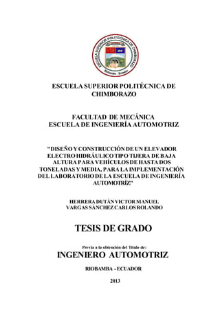 ESCUELA SUPERIOR POLITÉCNICA DE
CHIMBORAZO
FACULTAD DE MECÁNICA
ESCUELA DE INGENIERÍA AUTOMOTRIZ
"DISEÑOYCONSTRUCCIÓNDEUN ELEVADOR
ELECTROHIDRÁULICOTIPO TIJERA DEBAJA
ALTURAPARAVEHÍCULOSDEHASTADOS
TONELADAS YMEDIA, PARALAIMPLEMENTACIÓN
DELLABORATORIODELA ESCUELADEINGENIERÍA
AUTOMOTRÍZ"
HERRERADUTÁNVICTOR MANUEL
VARGAS SÁNCHEZCARLOSROLANDO
TESIS DE GRADO
Previa a la obtención del Título de:
INGENIERO AUTOMOTRIZ
RIOBAMBA -ECUADOR
2013
 