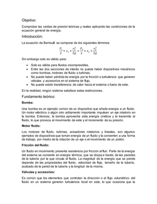 Objetivo:
Comprobar las caídas de presión teóricas y reales aplicando las condiciones de la
ecuación general de energía.
Introducción:
La ecuación de Bernoulli se compone de los siguientes términos:
𝑃1
𝛾
+ 𝑧1 +
𝑣1
2
2𝑔
=
𝑃2
𝛾
+ 𝑧2 +
𝑣2
2
2𝑔
Sin embargo solo es válida para:
 Solo es válida para fluidos incompresibles.
 Entre las dos secciones de interés no puede haber dispositivos mecánicos
como bombas, motores de fluido o turbinas.
 No puede haber pérdida de energía por la fricción o turbulencia que generen
válvulas y accesorios en el sistema de flujo.
 No puede existir transferencia de calor hacia el sistema o fuera de este.
En la realidad, ningún sistema satisface estas restricciones.
Fundamento teórico:
Bomba:
Una bomba es un ejemplo común de un dispositivo que añade energía a un fluido.
Un motor eléctrico o algún otro aditamento importante impulsan un eje rotatorio en
la bomba. Entonces, la bomba aprovecha esta energía cinética y la transmite al
fluido, lo que provoca el movimiento de este y el incremento de su presión.
Motor fluido:
Los motores de fluido, turbinas, actuadores rotatorios y lineales, son algunos
ejemplos de dispositivos que toman energía de un fluido y la convierten a una forma
de trabajo, por medio de la rotación de un eje o el movimiento de un pistón.
Fricción del fluido:
Un fluido en movimiento presenta resistencia por fricción al fluir. Parte de la energía
del sistema se convierte en energía térmica, que se disipa a través de las paredes
de la tubería por la que circula el fluido. La magnitud de la energía que se pierde
depende de las propiedades del fluido, velocidad de flujo, tamaño de la tubería,
acabado de la pared de la tubería y la longitud de la misma.
Válvulas y accesorios:
Es común que los elementos que controlan la dirección o el flujo volumétrico del
fluido en un sistema generen turbulencia local en este, lo que ocasiona que la
 