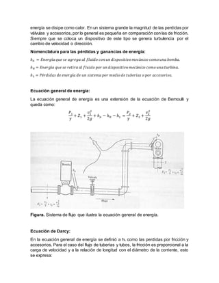 energía se disipe como calor. En un sistema grande la magnitud de las perdidas por
válvulas y accesorios, por lo general es pequeña en comparación con las de fricción.
Siempre que se coloca un dispositivo de este tipo se genera turbulencia por el
cambio de velocidad o dirección.
Nomenclatura para las pérdidas y ganancias de energía:
ℎ 𝐴 = 𝐸𝑛𝑒𝑟𝑔í𝑎 𝑞𝑢𝑒 𝑠𝑒 𝑎𝑔𝑟𝑒𝑔𝑎 𝑎𝑙 𝑓𝑙𝑢𝑖𝑑𝑜 𝑐𝑜𝑛 𝑢𝑛 𝑑𝑖𝑠𝑝𝑜𝑠𝑖𝑡𝑖𝑣𝑜 𝑚𝑒𝑐á𝑛𝑖𝑐𝑜 𝑐𝑜𝑚𝑜 𝑢𝑛𝑎 𝑏𝑜𝑚𝑏𝑎.
ℎ 𝑅 = 𝐸𝑛𝑒𝑟𝑔í𝑎 𝑞𝑢𝑒 𝑠𝑒 𝑟𝑒𝑡𝑖𝑟𝑎 𝑎𝑙 𝑓𝑙𝑢𝑖𝑑𝑜 𝑝𝑜𝑟 𝑢𝑛 𝑑𝑖𝑠𝑝𝑜𝑠𝑖𝑡𝑖𝑣𝑜 𝑚𝑒𝑐á𝑛𝑖𝑐𝑜 𝑐𝑜𝑚𝑜 𝑢𝑛𝑎 𝑡𝑢𝑟𝑏𝑖𝑛𝑎.
ℎ 𝐿 = 𝑃é𝑟𝑑𝑖𝑑𝑎𝑠 𝑑𝑒 𝑒𝑛𝑒𝑟𝑔í𝑎 𝑑𝑒 𝑢𝑛 𝑠𝑖𝑠𝑡𝑒𝑚𝑎 𝑝𝑜𝑟 𝑚𝑒𝑑𝑖𝑜 𝑑𝑒 𝑡𝑢𝑏𝑒𝑟𝑖𝑎𝑠 𝑜 𝑝𝑜𝑟 𝑎𝑐𝑐𝑒𝑠𝑜𝑟𝑖𝑜𝑠.
Ecuación general de energía:
La ecuación general de energía es una extensión de la ecuación de Bernoulli y
queda como:
𝑃1
𝛾
+ 𝑍1 +
𝑣1
2
2𝑔
+ ℎ 𝐴 − ℎ 𝑅 − ℎ 𝐿 =
𝑃2
𝛾
+ 𝑍2 +
𝑣2
2
2𝑔
Figura. Sistema de flujo que ilustra la ecuación general de energía.
Ecuación de Darcy:
En la ecuación general de energía se definió a hL como las perdidas por fricción y
accesorios. Para el caso del flujo de tuberías y tubos, la fricción es proporcional a la
carga de velocidad y a la relación de longitud con el diámetro de la corriente, esto
se expresa:
 
