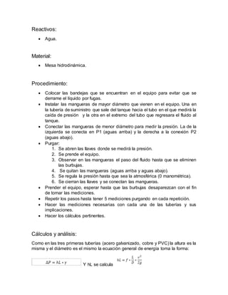 Reactivos:
 Agua.
Material:
 Mesa hidrodinámica.
Procedimiento:
 Colocar las bandejas que se encuentran en el equipo para evitar que se
derrame el líquido por fugas.
 Instalar las mangueras de mayor diámetro que vienen en el equipo. Una en
la tubería de suministro que sale del tanque hacia el tubo en el que medirá la
caída de presión y la otra en el extremo del tubo que regresara el fluido al
tanque.
 Conectar las mangueras de menor diámetro para medir la presión. La de la
izquierda se conecta en P1 (aguas arriba) y la derecha a la conexión P2
(aguas abajo).
 Purgar:
1. Se abren las llaves donde se medirá la presión.
2. Se prende el equipo.
3. Observar en las mangueras el paso del fluido hasta que se eliminen
las burbujas.
4. Se quitan las mangueras (aguas arriba y aguas abajo).
5. Se regula la presión hasta que sea la atmosférica (0 manométrica).
6. Se cierran las llaves y se conectan las mangueras.
 Prender el equipo, esperar hasta que las burbujas desaparezcan con el fin
de tomar las mediciones.
 Repetir los pasos hasta tener 5 mediciones purgando en cada repetición.
 Hacer las mediciones necesarias con cada una de las tuberías y sus
implicaciones.
 Hacer los cálculos pertinentes.
Cálculos y análisis:
Como en las tres primeras tuberías (acero galvanizado, cobre y PVC) la altura es la
misma y el diámetro es el mismo la ecuación general de energía toma la forma:
Y hL se calcula
 