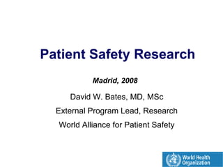 Patient Safety Research

           Madrid, 2008


     David W. Bates, MD, MSc

  External Program Lead, Research

  World Alliance for Patient Safety

 