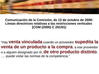 Comunicación de la Comisión, de 13 de octubre de 2000:
Líneas directrices relativas a las restricciones verticales
[COM (2000) C 291/01)
“Hay venta vinculada cuando un proveedor supedita la
venta de un producto a la compra, a ese proveedor
o a alguien designado por él, de otro producto distinto.
…. puede violar las normas de la competencia.”
 