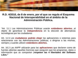R.D. 4/2010, de 8 de enero, por el que se regula el Esquema
Nacional de Interoperabilidad en el ámbito de la
Administración Pública.
“Art. 11.1 Las Administraciones Públicas usarán estándares abiertos...al
objeto de garantizar la independencia en la elección de alternativas
tecnológicas por los ciudadanos
Art. 11.5 Los ciudadanos podrán elegir las aplicaciones o sistemas para
relacionarse con las Administraciones públicas, o dirigirse a las mismas,
siempre y cuando utilicen estándares abiertos.
Art. 16.2 Las AAPP utilizarán para las aplicaciones que declaren como de
fuentes abiertas aquellas licencias que aseguren que los programas, datos o
información que se comparten (respeten las 4 libertades del Software
Libre.”
 