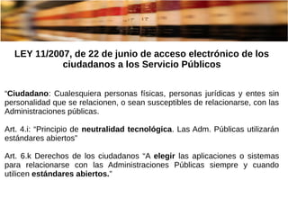 LEY 11/2007, de 22 de junio de acceso electrónico de los
ciudadanos a los Servicio Públicos
“Ciudadano: Cualesquiera personas físicas, personas jurídicas y entes sin
personalidad que se relacionen, o sean susceptibles de relacionarse, con las
Administraciones públicas.
Art. 4.i: “Principio de neutralidad tecnológica. Las Adm. Públicas utilizarán
estándares abiertos”
Art. 6.k Derechos de los ciudadanos “A elegir las aplicaciones o sistemas
para relacionarse con las Administraciones Públicas siempre y cuando
utilicen estándares abiertos.”
 