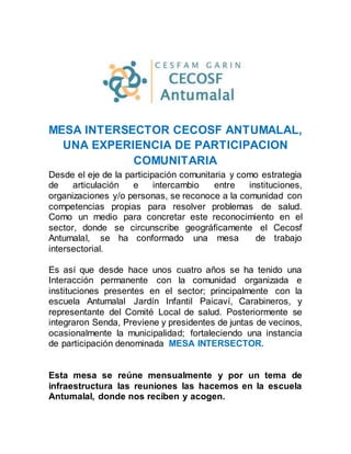 MESA INTERSECTOR CECOSF ANTUMALAL,
UNA EXPERIENCIA DE PARTICIPACION
COMUNITARIA
Desde el eje de la participación comunitaria y como estrategia
de articulación e intercambio entre instituciones,
organizaciones y/o personas, se reconoce a la comunidad con
competencias propias para resolver problemas de salud.
Como un medio para concretar este reconocimiento en el
sector, donde se circunscribe geográficamente el Cecosf
Antumalal, se ha conformado una mesa de trabajo
intersectorial.
Es así que desde hace unos cuatro años se ha tenido una
Interacción permanente con la comunidad organizada e
instituciones presentes en el sector; principalmente con la
escuela Antumalal Jardín Infantil Paicaví, Carabineros, y
representante del Comité Local de salud. Posteriormente se
integraron Senda, Previene y presidentes de juntas de vecinos,
ocasionalmente la municipalidad; fortaleciendo una instancia
de participación denominada MESA INTERSECTOR.
Esta mesa se reúne mensualmente y por un tema de
infraestructura las reuniones las hacemos en la escuela
Antumalal, donde nos reciben y acogen.
 