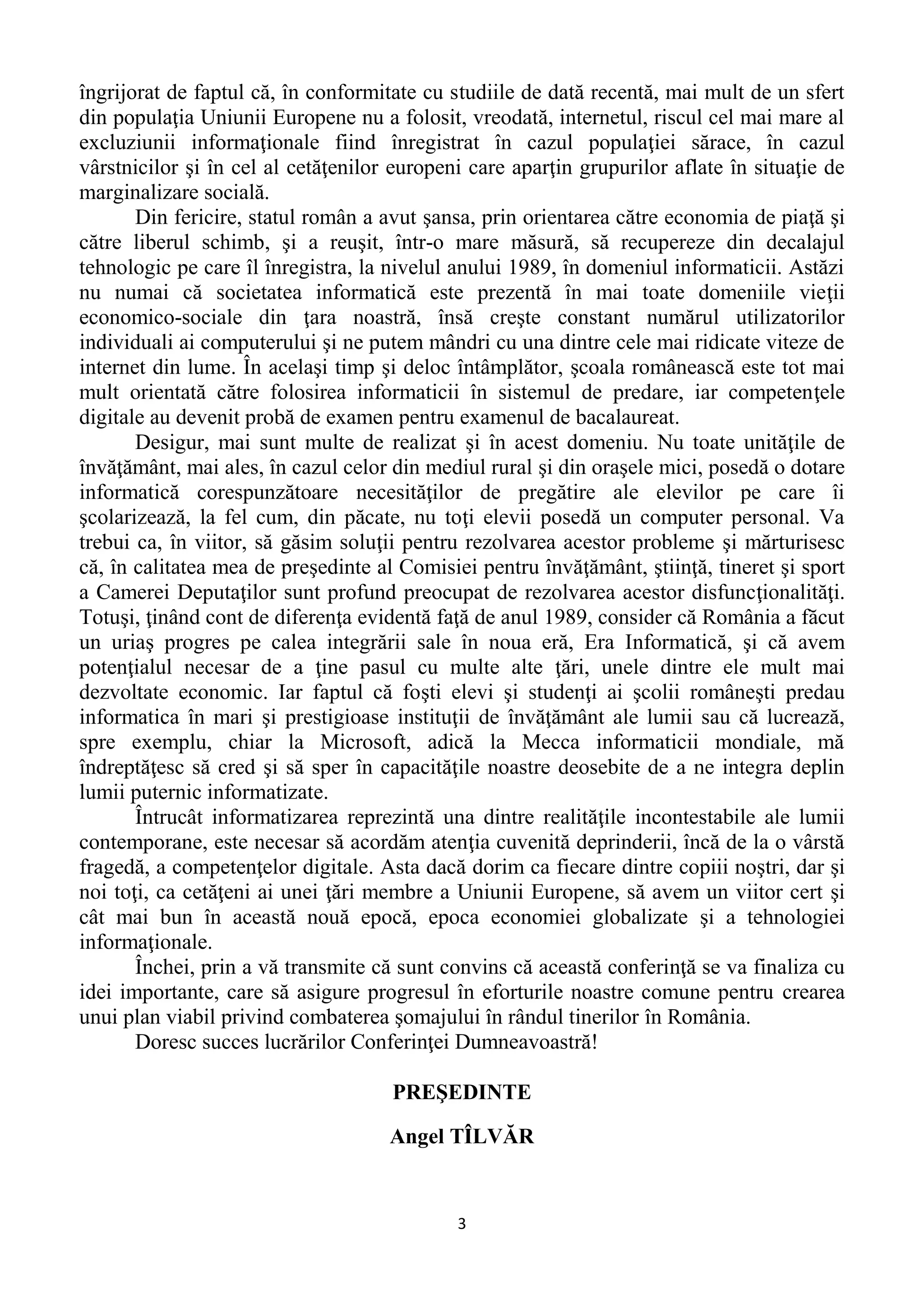 3
îngrijorat de faptul că, în conformitate cu studiile de dată recentă, mai mult de un sfert
din populaţia Uniunii Europene nu a folosit, vreodată, internetul, riscul cel mai mare al
excluziunii informaţionale fiind înregistrat în cazul populaţiei sărace, în cazul
vârstnicilor şi în cel al cetăţenilor europeni care aparţin grupurilor aflate în situaţie de
marginalizare socială.
Din fericire, statul român a avut şansa, prin orientarea către economia de piaţă şi
către liberul schimb, şi a reuşit, într-o mare măsură, să recupereze din decalajul
tehnologic pe care îl înregistra, la nivelul anului 1989, în domeniul informaticii. Astăzi
nu numai că societatea informatică este prezentă în mai toate domeniile vieţii
economico-sociale din ţara noastră, însă creşte constant numărul utilizatorilor
individuali ai computerului şi ne putem mândri cu una dintre cele mai ridicate viteze de
internet din lume. În acelaşi timp şi deloc întâmplător, şcoala românească este tot mai
mult orientată către folosirea informaticii în sistemul de predare, iar competenţele
digitale au devenit probă de examen pentru examenul de bacalaureat.
Desigur, mai sunt multe de realizat şi în acest domeniu. Nu toate unităţile de
învăţământ, mai ales, în cazul celor din mediul rural şi din oraşele mici, posedă o dotare
informatică corespunzătoare necesităţilor de pregătire ale elevilor pe care îi
şcolarizează, la fel cum, din păcate, nu toţi elevii posedă un computer personal. Va
trebui ca, în viitor, să găsim soluţii pentru rezolvarea acestor probleme şi mărturisesc
că, în calitatea mea de preşedinte al Comisiei pentru învăţământ, ştiinţă, tineret şi sport
a Camerei Deputaţilor sunt profund preocupat de rezolvarea acestor disfuncţionalităţi.
Totuşi, ţinând cont de diferenţa evidentă faţă de anul 1989, consider că România a făcut
un uriaş progres pe calea integrării sale în noua eră, Era Informatică, şi că avem
potenţialul necesar de a ţine pasul cu multe alte ţări, unele dintre ele mult mai
dezvoltate economic. Iar faptul că foşti elevi şi studenţi ai şcolii româneşti predau
informatica în mari şi prestigioase instituţii de învăţământ ale lumii sau că lucrează,
spre exemplu, chiar la Microsoft, adică la Mecca informaticii mondiale, mă
îndreptăţesc să cred şi să sper în capacităţile noastre deosebite de a ne integra deplin
lumii puternic informatizate.
Întrucât informatizarea reprezintă una dintre realităţile incontestabile ale lumii
contemporane, este necesar să acordăm atenţia cuvenită deprinderii, încă de la o vârstă
fragedă, a competenţelor digitale. Asta dacă dorim ca fiecare dintre copiii noştri, dar şi
noi toţi, ca cetăţeni ai unei ţări membre a Uniunii Europene, să avem un viitor cert şi
cât mai bun în această nouă epocă, epoca economiei globalizate şi a tehnologiei
informaţionale.
Închei, prin a vă transmite că sunt convins că această conferinţă se va finaliza cu
idei importante, care să asigure progresul în eforturile noastre comune pentru crearea
unui plan viabil privind combaterea şomajului în rândul tinerilor în România.
Doresc succes lucrărilor Conferinţei Dumneavoastră!
PREŞEDINTE
Angel TÎLVĂR
 