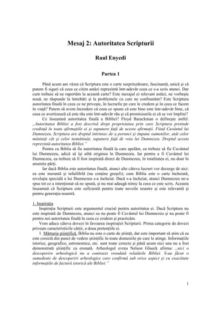 Mesaj 2: Autoritatea Scripturii

                                      Raul Enyedi

                                          Partea 1
      Până acum am văzut că Scriptura este o carte surprinzătoare, fascinantă, unică şi că
putem fi siguri că ceea ce citim astăzi reprezintă într-adevăr ceea ce s-a scris atunci. Dar
cum trebuie să ne raportăm la această carte? Este mesajul ei relevant astăzi, ne vorbeşte
nouă, ne răspunde la întrebări şi la problemele cu care ne confruntăm? Este Scriptura
autoritatea finală în ceea ce ne priveşte, în lucrurile pe care le credem şi în ceea ce facem
în viaţă? Putem să avem încredere că ceea ce spune că este bine este într-adevăr bine, că
ceea ce avertizează că este rău este într-adevăr rău şi că promisiunile ei că se vor împlini?
      Ce înseamnă autoritatea finală a Bibliei? Floyd Barackman o defineşte astfel:
„Autoritatea Bibliei a fost descrisă drept proprietatea prin care Scriptura pretinde
credinţă în toate afirmaţiile ei şi supunere faţă de aceste afirmaţii. Fiind Cuvântul lui
Dumnezeu, Scriptura are dreptul intrinsec de a porunci şi impune oamenilor, atât celor
mântuiţi cât şi celor nemântuiţi, supunere faţă de voia lui Dumnezeu. Dreptul acesta
reprezintă autoritatea Bibliei.”
      Pentru ca Biblia să fie autoritatea finală la care apelăm, ea trebuie să fie Cuvântul
lui Dumnezeu, adică să îşi aibă originea în Dumnezeu. Iar pentru a fi Cuvântul lui
Dumnezeu, ea trebuie să fi fost inspirată direct de Dumnezeu, în totalitatea ei, nu doar în
anumite părţi.
      Iar dacă Biblia este autoritatea finală, atunci alte câteva lucruri vor decurge de aici:
ea este inerantă şi infailibilă (nu conţine greşeli); cum Biblia este o carte încheiată,
revelaţia specială a lui Dumnezeu s-a încheiat. Dacă s-a încheiat, atunci Dumnezeu ne-a
spus tot ce a intenţionat să ne spună, şi nu mai adaugă nimic la ceea ce este scris. Aceasta
înseamnă că Scriptura este suficientă pentru toate nevoile noastre şi este relevantă şi
pentru generaţia noastră.

1. Inspiraţia
    Inspiraţia Scripturii este argumentul crucial pentru autoritatea ei. Dacă Scriptura nu
este inspirată de Dumnezeu, atunci ea nu poate fi Cuvântul lui Dumnezeu şi nu poate fi
pentru noi autoritatea finală în ceea ce credem şi practicăm.
    Vom aduce câteva dovezi în favoarea inspiraţiei Scripturii. Prima categorie de dovezi
priveşte caracteristicile cărţii, a doua pretenţiile ei.
    1. Mărturia ştiinţifică. Biblia nu este o carte de ştiinţă, dar este important să ştim că ea
este corectă din punct de vedere ştiinţific în toate domeniile pe care le atinge. Informaţiile
istorice, geografice, astronomice, etc. sunt toate corecte şi până acum nici una nu a fost
demonstrată ştiinţific ca eronată. Arheologul evreu Nelson Glueck afirma: „nici o
descoperire arheologică nu a contrazis vreodată relatările Bibliei. S-au făcut o
sumedenie de descoperiri arheologice care confirmă sub orice aspect şi cu exactitate
informaţiile de factură istorică ale Bibliei.”



                                                                                              1
 