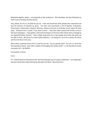 fellowship together always – and especially at this conference. And remember, the best fellowship on
earth is just a foretaste of what shall be.

Pray, please, for me as I do daily for you all. I have only found two other people who understand and
love the doctrine of salvation by grace. The town and countryside is full of Baptists, Protestants,
Charismatics, Pentecostals, Catholics, Mormons, Masons and even an Orthodox church about 30 miles
away. “Everyone here is saved,” if you listen to them. I have been able to place brief articles as ads in
the local newspapers. I have gotten a 30 minute broadcast on the local radio station with a message by
our departed Brother Cockrell. I have a Bible study with one or two people each Lord’s Day when we
are able to meet. (All three of us have health problems.) I am doing all I can to be a witness for Christ
and His truth here in this area.

Many others scattered across the U.S. pray for you too. You are greatly loved. You are in a sense like
the assembly at Rome: “your faith is spoken of throughout the whole world” – if not literally the world,
many parts of it. Be faithful!

Your brother in Christ,

Curtis

P.S. I look forward to hearing from Bro. Raul that God gave you all a great conference! I am expecting it
because I know God is able and that He does bless His Word. Slava Domnului !
 