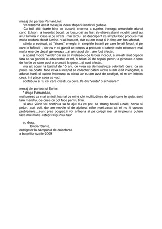 mesaj din partea Pamantului:
   "va transmit acest mesaj in ideea stoparii incalzirii globale.
    Cu totii stiti foarte bine ce bucurie enorma a cuprins intreaga umanitate atunci
cand Edison a inventat becul, ce bucurosi au fost str-stra-strabunii nostrii cand au
avut lumina in case si pe strazi . mai tarziu ati descoperit ca simplul bec produce mai
multa caldura decat lumina- v-ati bucurat, dar eu am tacut si in timp am fost afectat.
   stiinta a evoluat, ati "strans" energia in simplele baterii pe care le-ati folosit si pe
care le foflositi , dar nu v-ati gandit ca pentru a produce o baterie este necesara mai
multa energie decat genereaza ...si am tacut dar , am fost afectat.
   a aparut moda "verde" dar nu ati intelese-o de la bun inceput, si mi-ati taiat copacii
fara sa va ganditi la adevaratul lor rol, si taiati 20 de copaci pentru a produce o tona
de hartie pe care apoi o aruncati la gunoi...si sunt afectat.
   ma uit acum la baiatul de 15 ani, ce vrea sa demonstreze celorlalti ceva: ca se
poate, se poate face ceva.a inceput sa colecteze baterii uzate si am iesit invingator,
a adunat hartii si caiete impreuna cu clasa ,iar eu am avut de castigat, si am inteles
ceva, imi place ceea ce vad.
   contribuie si tu cel care citesti, cu ceva, fa din "verde" o schimare!"

mesaj din partea lui Sante:
   " draga Pamantule,
multumesc ca mai amintit tocmai pe mine din multitudinea de copii care te ajuta, sunt
tare mandru, de ceea ce pot face pentru tine.
   si anul viitor voi continua sa te ajut cu ce pot, sa strang baterii uzate, hartie si
peturi, atat pot, dar am nevoie si de ajutorul celor mari.pacat ca ei nu iti cunosc
problemele....sunt prea ocupati.ii voi antrena si pe colegii mei ,si impreuna putem
face mai multe.astept raspunsul tau"

   cu drag,
        Binder Sante,
castigator la campania de colectarea
a bateriilor uzate-2009
 