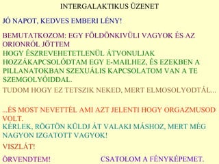 INTERGALAKTIKUS ÜZENET JÓ NAPOT, KEDVES EMBERI LÉNY ! BEMUTATKOZOM :  EGY FÖLDÖNKIVÜLI VAGYOK ÉS AZ ORIONRÓL JÖTTEM HOGY ÉSZREVEHETETLENÜL ÁTVONULJAK HOZZÁKAPCSOLÓDTAM EGY E-MAILHEZ ,  ÉS EZEKBEN A PILLANATOKBAN   SZEXUÁLIS KAPCSOLATOM VAN A TE SZEMGOLYÓIDDAL. TUDOM HOGY EZ TETSZIK NEKED, MERT ELMOSOLYODTÁL ... ... ÉS MOST NEVETTÉL AMI AZT JELENTI HOGY ORGAZMUSOD VOLT. KÉRLEK ,  RÖGTÖN KÜLDJ ÁT VALAKI MÁSHOZ ,  MERT MÉG NAGYON IZGATOTT VAGYOK ! VISZLÁT ! ÖRVENDTEM ! CSATOLOM A FÉNYKÉPEMET .   