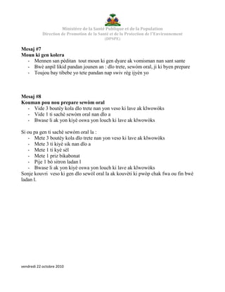 Ministère de la Santé Publique et de la Population
Direction de Promotion de la Santé et de la Protection de l’Environnement
(DPSPE)
vendredi 22 octobre 2010
Mesaj #7
Moun ki gen kolera
- Mennen san pèditan tout moun ki gen dyare ak vomisman nan sant sante
- Bwè anpil likid pandan jounen an : dlo trete, sewòm oral, ji ki byen prepare
- Toujou bay tibebe yo tete pandan nap swiv règ ijyèn yo
Mesaj #8
Kouman pou nou prepare sewòm oral
- Vide 3 boutèy kola dlo trete nan yon veso ki lave ak klwowòks
- Vide 1 ti sachè sewòm oral nan dlo a
- Bwase li ak yon kiyè oswa yon louch ki lave ak klwowòks
Si ou pa gen ti sachè sewòm oral la :
- Mete 3 boutèy kola dlo trete nan yon veso ki lave ak klwowòks
- Mete 3 ti kiyè sik nan dlo a
- Mete 1 ti kyè sèl
- Mete 1 priz bikabonat
- Pije 1 bò sitron ladan l
- Bwase li ak yon kiyè oswa yon louch ki lave ak klwowòks
Sonje kouvri veso ki gen dlo sewòl oral la ak kouvèti ki pwòp chak fwa ou fin bwè
ladan l.
 