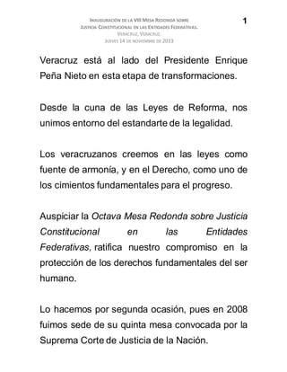 INAUGURACIÓN DE LA VIII MESA REDONDA SOBRE
JUSTICIA CONSTITUCIONAL EN LAS ENTIDADES FEDERATIVAS.
VERACRUZ, VERACRUZ.
JUEVES 14 DE NOVIEMBRE DE 2013
1
Veracruz está al lado del Presidente Enrique
Peña Nieto en esta etapa de transformaciones.
Desde la cuna de las Leyes de Reforma, nos
unimos entorno del estandarte de la legalidad.
Los veracruzanos creemos en las leyes como
fuente de armonía, y en el Derecho, como uno de
los cimientos fundamentales para el progreso.
Auspiciar la Octava Mesa Redonda sobre Justicia
Constitucional en las Entidades
Federativas, ratifica nuestro compromiso en la
protección de los derechos fundamentales del ser
humano.
Lo hacemos por segunda ocasión, pues en 2008
fuimos sede de su quinta mesa convocada por la
Suprema Corte de Justicia de la Nación.
 