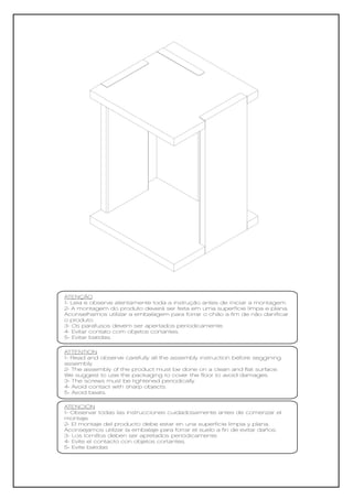 ATENÇÃO
1- Leia e observe atentamente toda a instrução antes de iniciar a montagem.
2- A montagem do produto deverá ser feita em uma superfície limpa e plana.
Aconselhamos utilizar a embalagem para forrar o chão a fim de não danificar
o produto.
3- Os parafusos devem ser apertados periodicamente.
4- Evitar contato com objetos cortantes.
5- Evitar batidas.

ATTENTION
1- Read and observe carefully all the assembly instruction before seggining
assembly.
2- The assembly of the product must be done on a clean and flat surface.
We suggest to use the packaging to cover the floor to avoid damages.
3- The screws must be tightened periodically.
4- Avoid contact with sharp objects.
5- Avoid beats.

ATENCIÓN
1- Observar todas las instrucciones cuidadosamente antes de comenzar el
montaje.
2- El montaje del producto debe estar en una superficie limpia y plana.
Aconsejamos utilizar la embalaje para forrar el suelo a fin de evitar daños.
3- Los tornillos deben ser apretados periódicamente.
4- Evite el contacto con objetos cortantes.
5- Evite batidas
 