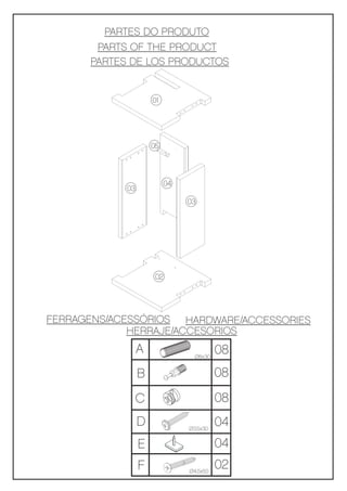PARTES DO PRODUTO
       PARTS OF THE PRODUCT
      PARTES DE LOS PRODUCTOS


                     01




                     05



                           04
            03
                                03




                      02




FERRAGENS/ACESSÓRIOS HARDWARE/ACCESSORIES
             HERRAJE/ACCESORIOS
                 A                Ø8x30
                                          08
                 B                        08
                 C                        08
                 D              Ø3,5x30
                                          04
                 E                        04
                 F              Ø4,5x50
                                          02
 