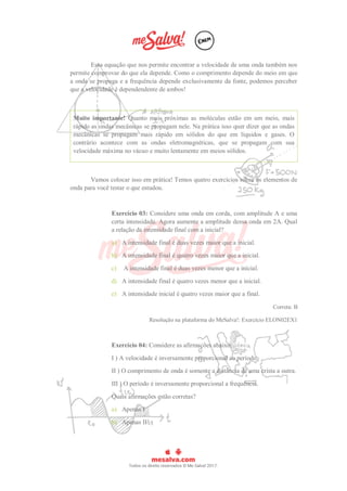 Essa equação que nos permite encontrar a velocidade de uma onda também nos
permite comprovar do que ela depende. Como o comprimento depende do meio em que
a onda se propaga e a frequência depende exclusivamente da fonte, podemos perceber
que a velocidade é dependendente de ambos!
Muito importante! Quanto mais próximas as moléculas estão em um meio, mais
rápido as ondas mecânicas se propagam nele. Na prática isso quer dizer que as ondas
mecânicas se propagam mais rápido em sólidos do que em líquidos e gases. O
contrário acontece com as ondas eletromagnéticas, que se propagam com sua
velocidade máxima no vácuo e muito lentamente em meios sólidos.
Vamos colocar isso em prática! Temos quatro exercícios sobre os elementos de
onda para você testar o que estudou.
Exercício 03: Considere uma onda em corda, com amplitude A e uma
certa intensidade. Agora aumente a amplitude dessa onda em 2A. Qual
a relação da intensidade final com a inicial?
a) A intensidade final é duas vezes maior que a inicial.
b) A intensidade final é quatro vezes maior que a inicial.
c) A intensidade final é duas vezes menor que a inicial.
d) A intensidade final é quatro vezes menor que a inicial.
e) A intensidade inicial é quatro vezes maior que a final.
Correta: B
Resolução na plataforma do MeSalva!: Exercício ELON02EX1
Exercício 04: Considere as afirmações abaixo:
I ) A velocidade é inversamente proporcional ao período.
II ) O comprimento de onda é somente a distância de uma crista a outra.
III ) O período é inversamente proporcional a frequência.
Quais afirmações estão corretas?
a) Apenas I
b) Apenas II
 