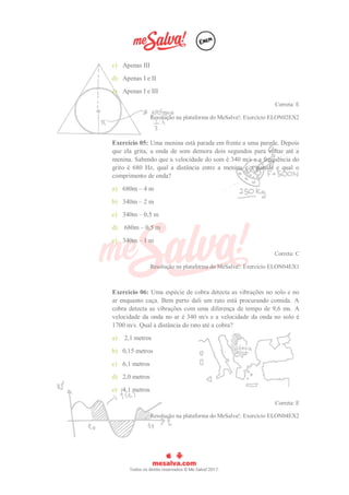 c) Apenas III
d) Apenas I e II
e) Apenas I e III
Correta: E
Resolução na plataforma do MeSalva!: Exercício ELON02EX2
Exercício 05: Uma menina está parada em frente a uma parede. Depois
que ela grita, a onda de som demora dois segundos para voltar até a
menina. Sabendo que a velocidade do som é 340 m/s e a frequência do
grito é 680 Hz, qual a distância entre a menina e a parede e qual o
comprimento de onda?
a) 680m – 4 m
b) 340m – 2 m
c) 340m – 0,5 m
d) 680m – 0,5 m
e) 340m – 1 m
Correta: C
Resolução na plataforma do MeSalva!: Exercício ELON04EX1
Exercício 06: Uma espécie de cobra detecta as vibrações no solo e no
ar enquanto caça. Bem perto dali um rato está procurando comida. A
cobra detecta as vibrações com uma diferença de tempo de 9,6 ms. A
velocidade da onda no ar é 340 m/s e a velocidade da onda no solo é
1700 m/s. Qual a distância do rato até a cobra?
a) 2,1 metros
b) 0,15 metros
c) 6,1 metros
d) 2,0 metros
e) 4,1 metros
Correta: E
Resolução na plataforma do MeSalva!: Exercício ELON04EX2
 