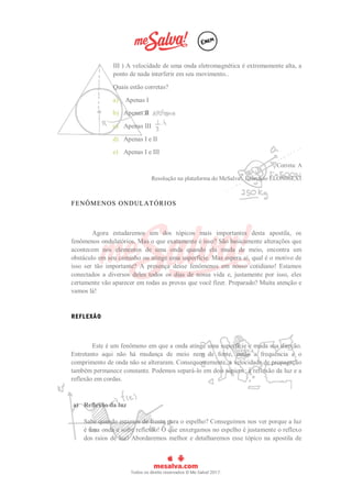 III ) A velocidade de uma onda eletromagnética é extremamente alta, a
ponto de nada interferir em seu movimento..
Quais estão corretas?
a) Apenas I
b) Apenas II
c) Apenas III
d) Apenas I e II
e) Apenas I e III
Correta: A
Resolução na plataforma do MeSalva!: Exercício ELON06EX1
FENÔMENOS ONDULATÓRIOS
Agora estudaremos um dos tópicos mais importantes desta apostila, os
fenômenos ondulatórios. Mas o que exatamente é isso? São basicamente alterações que
acontecem nos elementos de uma onda quando ela muda de meio, encontra um
obstáculo em seu caminho ou atinge uma superfície. Mas espera aí, qual é o motivo de
isso ser tão importante? A presença desse fenômenos em nosso cotidiano! Estamos
conectados a diversos deles todos os dias de nossa vida e, justamente por isso, eles
certamente vão aparecer em todas as provas que você fizer. Preparado? Muita atenção e
vamos lá!
REFLEXÃO
Este é um fenômeno em que a onda atinge uma superfície e muda sua direção.
Entretanto aqui não há mudança de meio nem de fonte, então a frequência e o
comprimento de onda não se alteraram. Consequentemente, a velocidade de propagação
também permanece constante. Podemos separá-lo em dois tópicos: a reflexão da luz e a
reflexão em cordas.
a) Reflexão da luz
Sabe quando estamos de frente para o espelho? Conseguimos nos ver porque a luz
é uma onda e sofre reflexão! O que enxergamos no espelho é justamente o reflexo
dos raios de luz! Abordaremos melhor e detalharemos esse tópico na apostila de
 