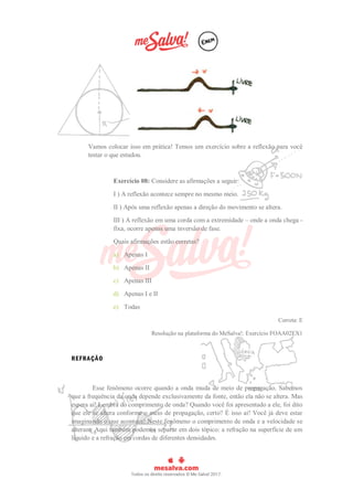 Vamos colocar isso em prática! Temos um exercício sobre a reflexão para você
testar o que estudou.
Exercício 08: Considere as afirmações a seguir:
I ) A reflexão acontece sempre no mesmo meio.
II ) Após uma reflexão apenas a direção do movimento se altera.
III ) A reflexão em uma corda com a extremidade – onde a onda chega -
fixa, ocorre apenas uma inversão de fase.
Quais afirmações estão corretas?
a) Apenas I
b) Apenas II
c) Apenas III
d) Apenas I e II
e) Todas
Correta: E
Resolução na plataforma do MeSalva!: Exercício FOAA02EX1
REFRAÇÃO
Esse fenômeno ocorre quando a onda muda de meio de propagação. Sabemos
que a frequência da onda depende exclusivamente da fonte, então ela não se altera. Mas
espera aí! Lembra do comprimento de onda? Quando você foi apresentado a ele, foi dito
que ele se altera conforme o meio de propagação, certo? É isso aí! Você já deve estar
imaginando o que acontece! Neste fenômeno o comprimento de onda e a velocidade se
alteram. Aqui também podemos separar em dois tópico: a refração na superfície de um
líquido e a refração em cordas de diferentes densidades.
 