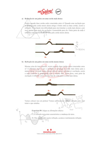 a) Refração de um pulso em uma corda mais densa
Ocorre quando duas cordas estão conectadas entre si! Quando uma oscilação que
se propaga pela corda menos densa atinge o limite entre as duas cordas, ocorre a
refração! A oscilação tem dificuldade para movimentar a corda mais densa e, por
isso, apenas uma parte da oscilação é transmitida para ela. Outra parte da onda é
refletida com fase invertida de volta pela corda menos densa.
b) Refração de um pulso em uma corda menos densa
Mesma coisa do item anterior, ocorre quando duas cordas estão conectadas entre
si! A diferença aqui é que a oscilação se propaga da corda mais densa para a
menos densa! A corda menos densa oferece menos resistência à oscilação, assim
a onda continua se propagando com a mesma fase. Além disso, uma parte da
oscilação é refletida com a mesma fase de volta para a corda mais densa.
Vamos colocar isso em prática! Temos um exercício sobre a refração para você
testar o que estudou.
Exercício 09: Julgue as afirmações abaixo:
I ) A refração tem como característica a mudança de meio.
II ) Nos casos onde ocorre refração, acontece restritamente refração.
 