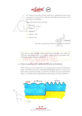 III ) Parte de um onda em uma corda fina é refratada para uma corda
mais grossa, esta parcela da onda tem velocidade maior do que a parte
que reflete na corda fina.
Quais afirmações estão incorretas?
a) Apenas I
b) Apenas II
c) Apenas III
d) Apenas I e III
e) Apenas I e II
Correta: D
Resolução na plataforma do MeSalva!: Exercício FOAA04EX1
Você precisa saber! Quando estamos analisando problemas com cordas de
diferentes densidades unidas, as oscilações sempre vão se movimentar mais
rápido nas cordas com menor densidade!
c) Ondas na superfície de um líquido com diferentes profundidades
Tenho certeza que você já presenciou isso enquanto estava na praia! Conforme as
ondas se aproximam da costa e encontram profundidades menores, o atrito com o
fundo remove energia das ondas. A onda freia, de forma que o seu comprimento
reduz e a sua altura aumenta. Quando ficam altas demais, as ondas se quebram.
 