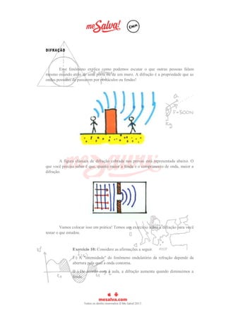 DIFRAÇÃO
Esse fenômeno explica como podemos escutar o que outras pessoas falam
mesmo estando atrás de uma porta ou de um muro. A difração é a propriedade que as
ondas possuem de passarem por obstáculos ou fendas!
A figura clássica de difração cobrada nas provas está representada abaixo. O
que você precisa saber é que, quanto maior a fenda e o comprimento de onda, maior a
difração.
Vamos colocar isso em prática! Temos um exercício sobre a difração para você
testar o que estudou.
Exercício 10: Considere as afirmações a seguir.
I ) A "intensidade" do fenômeno ondulatório da refração depende da
abertura pela qual a onda contorna.
II ) De acordo com a aula, a difração aumenta quando diminuímos a
fenda.
 
