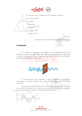 III ) Quanto menor o comprimento de onda menor a difração.
Quais estão corretas?
a) Apenas I
b) Apenas II
c) Apenas III
d) Apenas I e III
e) Apenas II e III
Correta: E
Resolução na plataforma do MeSalva!: Exercício FOAA06EX1
POLARIZAÇÃO
É a seleção de ondas que se propagam em um determinado plano. Esse
fenômeno só acontece em ondas transversais. Em outras palavras, só existe polarização
em ondas eletromagnéticas! Como não altera o meio nem a fonte, não há modificação
da frequência e do comprimento de onda.
A imagem acima exibe exatamente o que é polarização! O polarizador
representado em laranja possibilita que apenas as componentes verticais da onda
atravessem.
Você já assistiu algum filme em 3D? Pois saiba que a polarização é o fenômeno
por trás dessa tecnologia, pois as lentes dos óculos 3D são polarizadores. Uma lente
possui um polarizador vertical e outra um polarizador horizontal!
 