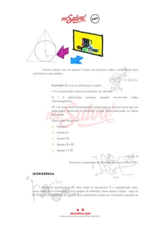 Vamos colocar isso em prática! Temos um exercício sobre a polarização para
você testar o que estudou.
Exercício 11: Leia as afirmações a seguir.
I ) Um polarizador seleciona um plano de vibração.
II ) A polarização acontece somente envolvendo ondas
eletromagnéticas.
III ) Se uma onda eletromagnética polarizada na vertical passa por um
polarizador horizontal o resultado é uma onda polarizada no plano
horizontal.
Quais estão incorretas?
a) Apenas I
b) Apenas II
c) Apenas III
d) Apenas II e III
e) Apenas I e III
Correta: D
Resolução na plataforma do MeSalva!: Exercício FOBA02EX1
INTERFERÊNCIA
Acontece quando duas ou mais ondas se encontram! É a superposição entre
essas ondas! Esse fenômeno é bem simples de entender, basta seguir a lógica. Aqui só
há variação da amplitude das ondas! Essa interferência pode ser construtiva (quando as
 