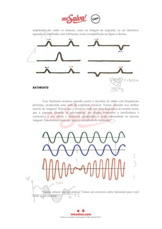 amplitudes das ondas se somam), como na imagem da esquerda, ou ser destrutiva
(quando as amplitudes sem subtraem), como exemplificado na figura à direita.
BATIMENTO
Esse fenômeno acontece quando ocorre o encontro de ondas com frequências
próximas, produzindo uma onda de amplitude variável. Vamos entender isso melhor
através de imagens! Notem que a primeira onda tem uma frequência levemente maior
que a segunda. Quando as adicionamos, em alguns momentos a interferência é
construtiva e em outros é destrutiva, produzindo a onda representada na terceira
imagem. Essa terceira onda que surge é o resultado do batimento!
Vamos colocar isso em prática! Temos um exercício sobre batimento para você
testar o que estudou.
 