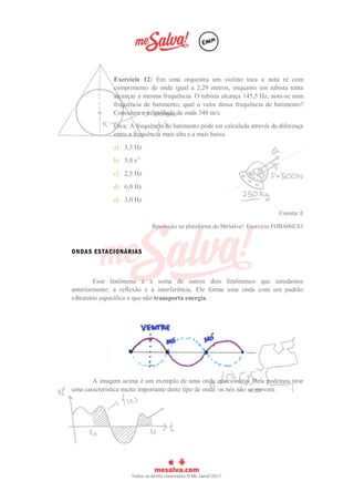 Exercício 12: Em uma orquestra um violino toca a nota ré com
comprimento de onda igual a 2,29 metros, enquanto um tubista tenta
alcançar a mesma frequência. O tubista alcança 145,5 Hz, nota-se uma
frequência de batimento, qual o valor dessa frequência de batimento?
Considere a velocidade da onda 340 m/s.
Dica: A frequência de batimento pode ser calculada através da diferença
entre a frequência mais alta e a mais baixa.
a) 3,5 Hz
b) 5,0 s-1
c) 2,5 Hz
d) 6,0 Hz
e) 3,0 Hz
Correta: E
Resolução na plataforma do MeSalva!: Exercício FOBA06EX1
ONDAS ESTACIONÁRIAS
Esse fenômeno é a soma de outros dois fenômenos que estudamos
anteriormente: a reflexão e a interferência. Ele forma uma onda com um padrão
vibratório específico e que não transporta energia.
A imagem acima é um exemplo de uma onda estacionária. Dela podemos tirar
uma característica muito importante deste tipo de onda: os nós não se movem.
 