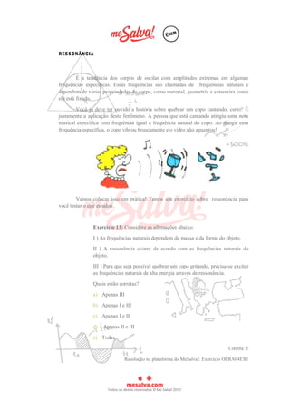 RESSONÂNCIA
É a tendência dos corpos de oscilar com amplitudes extremas em algumas
frequências específicas. Essas frequências são chamadas de frequências naturais e
dependem de várias propriedades do corpo, como material, geometria e a maneira como
ele está fixado.
Você já deve ter ouvido a história sobre quebrar um copo cantando, certo? É
justamente a aplicação deste fenômeno. A pessoa que está cantando atingiu uma nota
musical específica com frequência igual a frequência natural do copo. Ao atingir essa
frequência específica, o copo vibrou bruscamente e o vidro não aguentou!
Vamos colocar isso em prática! Temos um exercício sobre ressonância para
você testar o que estudou.
Exercício 13: Considere as afirmações abaixo:
I ) As frequências naturais dependem da massa e da forma do objeto.
II ) A ressonância ocorre de acordo com as frequências naturais do
objeto.
III ) Para que seja possível quebrar um copo gritando, precisa-se excitar
as frequências naturais de alta energia através de ressonância.
Quais estão corretas?
a) Apenas III
b) Apenas I e III
c) Apenas I e II
d) Apenas II e III
e) Todas
Correta: E
Resolução na plataforma do MeSalva!: Exercício OERA04EX1
 