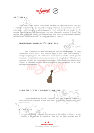A C Ú S T I C A
Desde o início desta apostila você deve ter percebido que repetimos diversas vezes que
o som é uma onda mecânica e que essa onda se propaga apenas em meios materiais, não é? Pois
então, agora você vai entender o motivo pelo qual o “som” ganhou toda essa atenção. Era de
extrema importância que você chegasse aqui com essas informações na ponta da língua! Mas
por que isso? Justamente porque agora estudaremos uma área Física ondulatória dedicada
exclusivamente pelo estudo do som e de suas propriedades: a Acústica!
PROPRIEDADES ONDULATÓRIAS DO SOM
Você já pensou como conseguimos escutar a voz de outras pessoas? Ou como
conseguimos escutar música? Isso acontece porque o som é uma onda mecânica e
consegue se propagar no ar! Tanto nossas vozes quanto o barulho causado por um
instrumento é transmitido aos nossos ouvidos através da vibração do ar! A fonte do som
causa essa vibração, que chega até nossos ouvidos e é identificada e enviada ao nosso
cérebro! A velocidade em que o som se propaga é de aproximadamente 340 m/s no ar
em temperatura ambiente.
CARACTERÍSTICAS FISIOLÓGICAS DO SOM
Lembra dos elementos de onda? Pois então, nesta parte da apostila estudaremos
como cada um dos elementos de uma onda sonora influencia no som percebido pelos
nossos ouvidos!
a) Altura do som
Ao contrário do que você pode estar pensando, a altura não é o volume, é a nota
musical, e isso depende da frequência. “Som alto” em Física significa som de
 