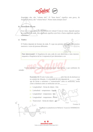 frequência alta, não “volume alto”. O “Som baixo” significa som grave, de
frequência baixa, não “volume baixo”. Preste muita atenção nisso!
b) Intensidade do som
Essa sim é o que chamamos diariamente de volume! Como já vimos, depende apenas
da amplitude da onda. Alta amplitude significa som forte e baixa amplitude significa
som fraco.
c) Timbre
O Timbre depende do formato da onda. É o que nos permite distinguir instrumentos
musicais e vozes de pessoas diferentes.
Fato interessante! A frequência de uma onda de som determina a nota musical,
enquanto a frequência da luz é responsável por determinar a cor.
Vamos praticar? Temos dois exercícios para você aplicar o que acabamos de
estudar:
Exercício 14: O som é uma onda ________, pelo fato de ela deslocar-se
no sentido da vibração. A velocidade do som depende da ________ cuja
age de forma a aumentar a "comunicação" entre as moléculas, assim
como a distância entre as moléculas em um ________.
a) Longitudinal – forma do objeto - Gás
b) Latitudinal – temperatura - líquido
c) Longitudinal – temperatura - Gás
d) Longitudinal – temperatura - Sólido
e) Transversal – forma do objeto - gás
Correta: D
Resolução na plataforma do MeSalva!: Exercício SOMM02EX1
 