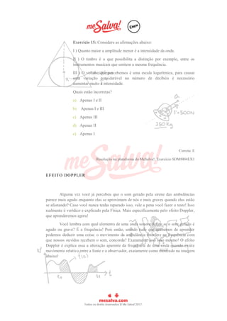 Exercício 15: Considere as afirmações abaixo:
I ) Quanto maior a amplitude menor é a intensidade da onda.
II ) O timbre é o que possibilita a distinção por exemplo, entre os
instrumentos musicais que emitem a mesma frequência.
III ) O volume que percebemos é uma escala logarítmica, para causar
uma variação considerável no número de decibéis é necessário
aumentar muito a intensidade.
Quais estão incorretas?
a) Apenas I e II
b) Apenas I e III
c) Apenas III
d) Apenas II
e) Apenas I
Correta: E
Resolução na plataforma do MeSalva!: Exercício SOMM04EX1
EFEITO DOPPLER
Alguma vez você já percebeu que o som gerado pela sirene das ambulâncias
parece mais agudo enquanto elas se aproximam de nós e mais graves quando elas estão
se afastando? Caso você nunca tenha reparado isso, vale a pena você fazer o teste! Isso
realmente é verídico e explicado pela Física. Mais especificamente pelo efeito Doppler,
que aprenderemos agora!
Você lembra com qual elemento de uma onda sonora define se o som gerado é
agudo ou grave? É a frequência! Pois então, unindo tudo que acabamos de aprender
podemos deduzir uma coisa: o movimento da ambulância interfere na frequência com
que nossos ouvidos recebem o som, concorda? Exatamente isso Isso mesmo! O efeito
Doppler é explica essa a alteração aparente da frequência de uma onda quando existe
movimento relativo entre a fonte e o observador, exatamente como mostrado na imagem
abaixo!
 